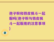 孢子粉和铁皮枫斗一起服吗(孢子粉与铁皮枫斗一起服用的注意事项)