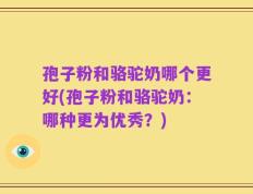 孢子粉和骆驼奶哪个更好(孢子粉和骆驼奶：哪种更为优秀？)
