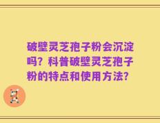 破壁灵芝孢子粉会沉淀吗？科普破壁灵芝孢子粉的特点和使用方法？