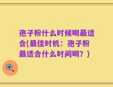 孢子粉什么时候喝最适合(最佳时机：孢子粉最适合什么时间喝？)
