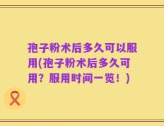 孢子粉术后多久可以服用(孢子粉术后多久可用？服用时间一览！)