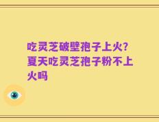 吃灵芝破壁孢子上火？夏天吃灵芝孢子粉不上火吗
