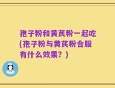 孢子粉和黄芪粉一起吃(孢子粉与黄芪粉合服有什么效果？)