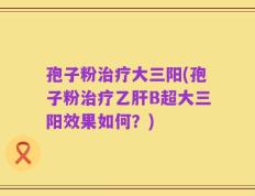 孢子粉治疗大三阳(孢子粉治疗乙肝B超大三阳效果如何？)