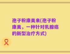 孢子粉康美来(孢子粉康美，一种针对乳腺癌的新型治疗方式)