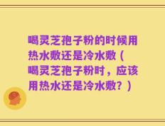 喝灵芝孢子粉的时候用热水敷还是冷水敷 (喝灵芝孢子粉时，应该用热水还是冷水敷？)