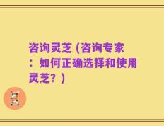 咨询灵芝 (咨询专家：如何正确选择和使用灵芝？)