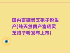 国内富硒灵芝孢子粉生产(纯天然国产富硒灵芝孢子粉发布上市)