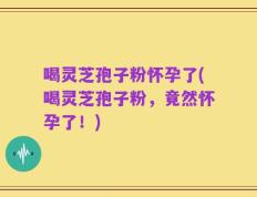 喝灵芝孢子粉怀孕了(喝灵芝孢子粉，竟然怀孕了！)