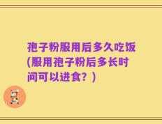 孢子粉服用后多久吃饭(服用孢子粉后多长时间可以进食？)
