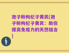 孢子粉枸杞子黄芪(孢子粉枸杞子黄芪：助你提高免疫力的天然组合)