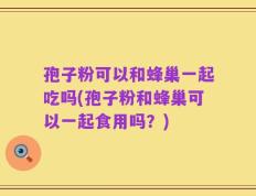 孢子粉可以和蜂巢一起吃吗(孢子粉和蜂巢可以一起食用吗？)