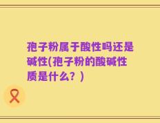 孢子粉属于酸性吗还是碱性(孢子粉的酸碱性质是什么？)