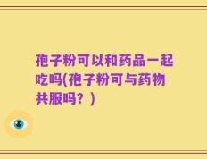 孢子粉可以和药品一起吃吗(孢子粉可与药物共服吗？)
