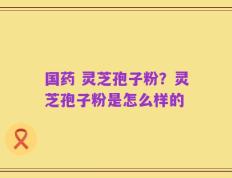 国药 灵芝孢子粉？灵芝孢子粉是怎么样的