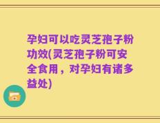 孕妇可以吃灵芝孢子粉功效(灵芝孢子粉可安全食用，对孕妇有诸多益处)