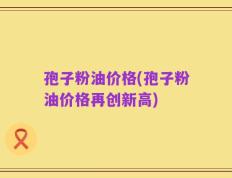 孢子粉油价格(孢子粉油价格再创新高)