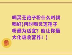 喝灵芝孢子粉什么时候喝好(何时喝灵芝孢子粉最为适宜？能让你最大化吸收营养！)
