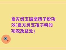 夏方灵芝破壁孢子粉功效(夏方灵芝孢子粉的功效及益处)