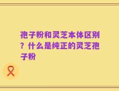 孢子粉和灵芝本体区别？什么是纯正的灵芝孢子粉
