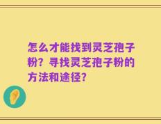 怎么才能找到灵芝孢子粉？寻找灵芝孢子粉的方法和途径？