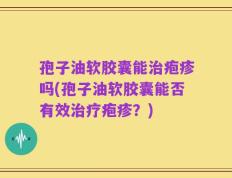 孢子油软胶囊能治疱疹吗(孢子油软胶囊能否有效治疗疱疹？)