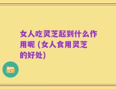 女人吃灵芝起到什么作用呢 (女人食用灵芝的好处)