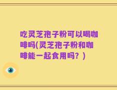 吃灵芝孢子粉可以喝咖啡吗(灵芝孢子粉和咖啡能一起食用吗？)