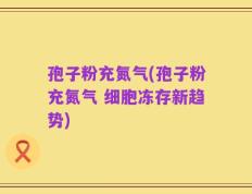 孢子粉充氮气(孢子粉充氮气 细胞冻存新趋势)