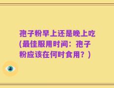 孢子粉早上还是晚上吃(最佳服用时间：孢子粉应该在何时食用？)