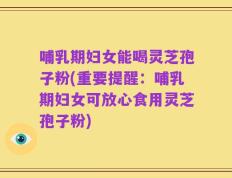 哺乳期妇女能喝灵芝孢子粉(重要提醒：哺乳期妇女可放心食用灵芝孢子粉)