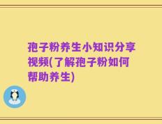 孢子粉养生小知识分享视频(了解孢子粉如何帮助养生)