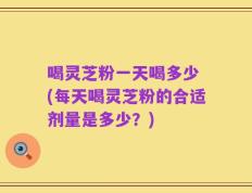 喝灵芝粉一天喝多少 (每天喝灵芝粉的合适剂量是多少？)
