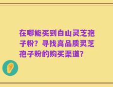 在哪能买到白山灵芝孢子粉？寻找高品质灵芝孢子粉的购买渠道？