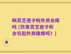 喝灵芝孢子粉外阴会痒吗 (饮用灵芝孢子粉会引起外阴瘙痒吗？)