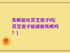 失眠能吃灵芝孢子吗(灵芝孢子能缓解失眠吗？)