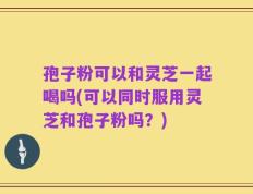 孢子粉可以和灵芝一起喝吗(可以同时服用灵芝和孢子粉吗？)