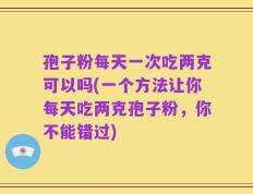 孢子粉每天一次吃两克可以吗(一个方法让你每天吃两克孢子粉，你不能错过)