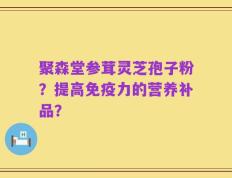 聚森堂参茸灵芝孢子粉？提高免疫力的营养补品？