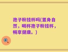 孢子粉挂杯吗(置身自然，喝杯孢子粉挂杯，畅享健康。)