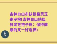 吉林白山市扶松县灵芝孢子粉(吉林白山扶松县灵芝孢子粉：保持健康的又一好选择)