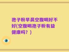 孢子粉早晨空腹喝好不好(空腹喝孢子粉有益健康吗？)