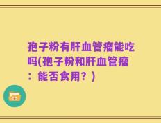 孢子粉有肝血管瘤能吃吗(孢子粉和肝血管瘤：能否食用？)