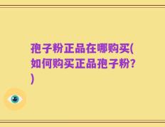 孢子粉正品在哪购买(如何购买正品孢子粉？)