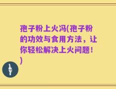 孢子粉上火冯(孢子粉的功效与食用方法，让你轻松解决上火问题！)