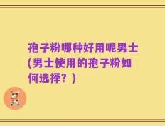 孢子粉哪种好用呢男士(男士使用的孢子粉如何选择？)