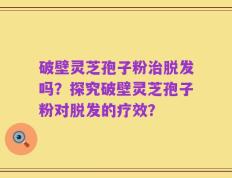 破壁灵芝孢子粉治脱发吗？探究破壁灵芝孢子粉对脱发的疗效？