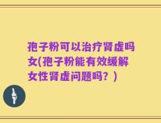 孢子粉可以治疗肾虚吗女(孢子粉能有效缓解女性肾虚问题吗？)