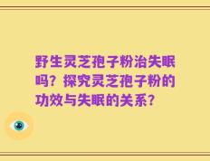 野生灵芝孢子粉治失眠吗？探究灵芝孢子粉的功效与失眠的关系？