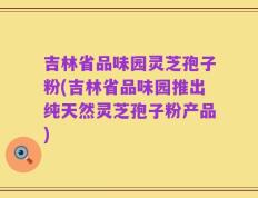 吉林省品味园灵芝孢子粉(吉林省品味园推出纯天然灵芝孢子粉产品)
